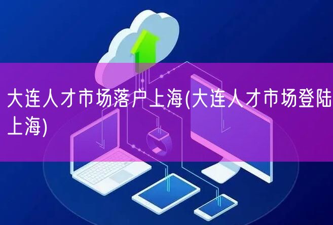 大连人才市场落户上海(大连人才市场登陆上海)