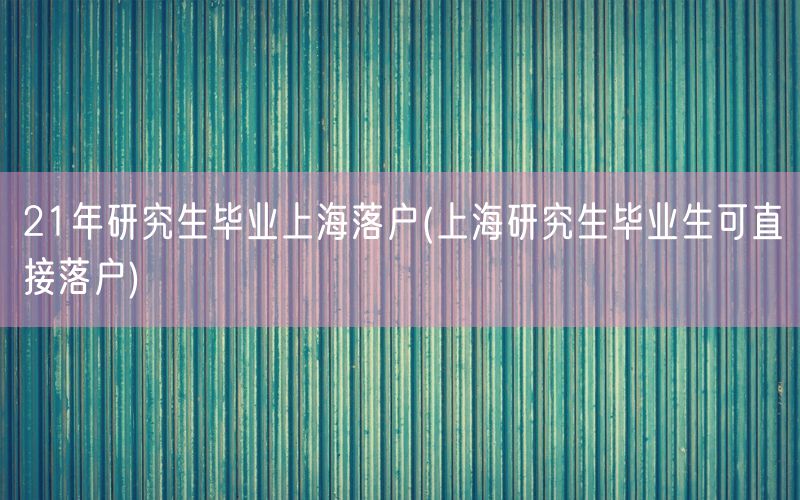 21年研究生毕业上海落户(上海研究生毕业生可直接落户)