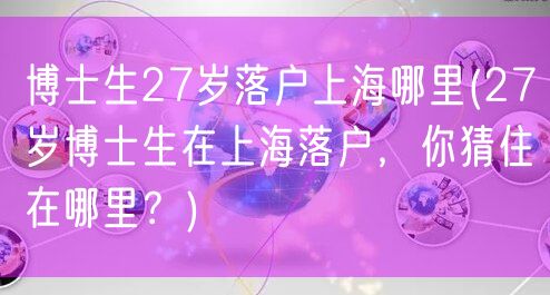 博士生27岁落户上海哪里(27岁博士生在上海落户，你猜住在哪里？)