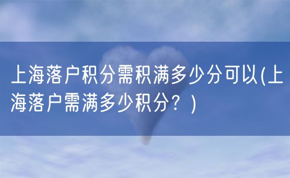 上海落户积分需积满多少分可以(上海落户需满多少积分？)