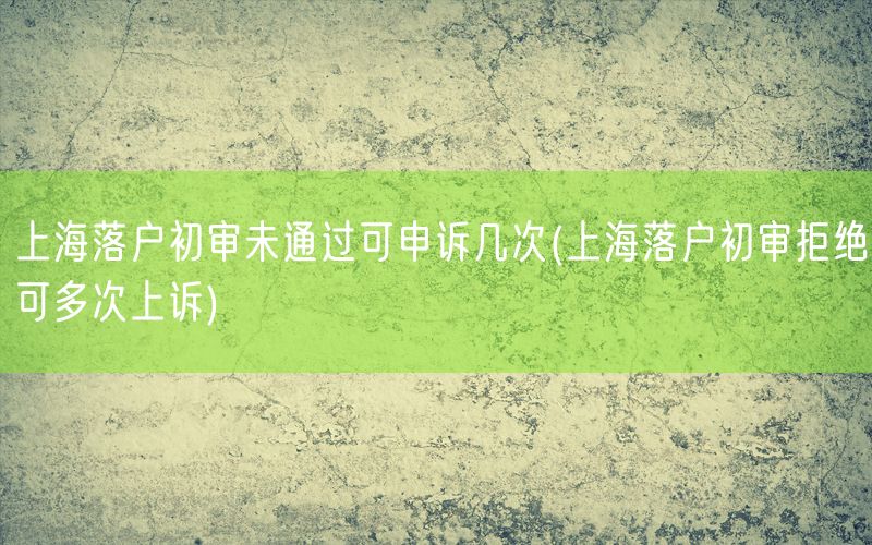 上海落户初审未通过可申诉几次(上海落户初审拒绝可多次上诉)