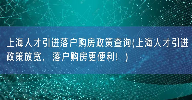 上海人才引进落户购房政策查询(上海人才引进政策放宽，落户购房更便利！)