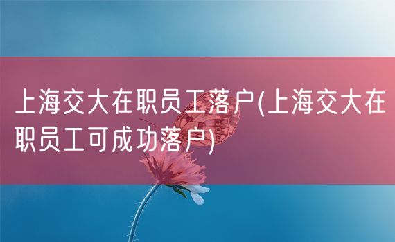 上海交大在职员工落户(上海交大在职员工可成功落户)