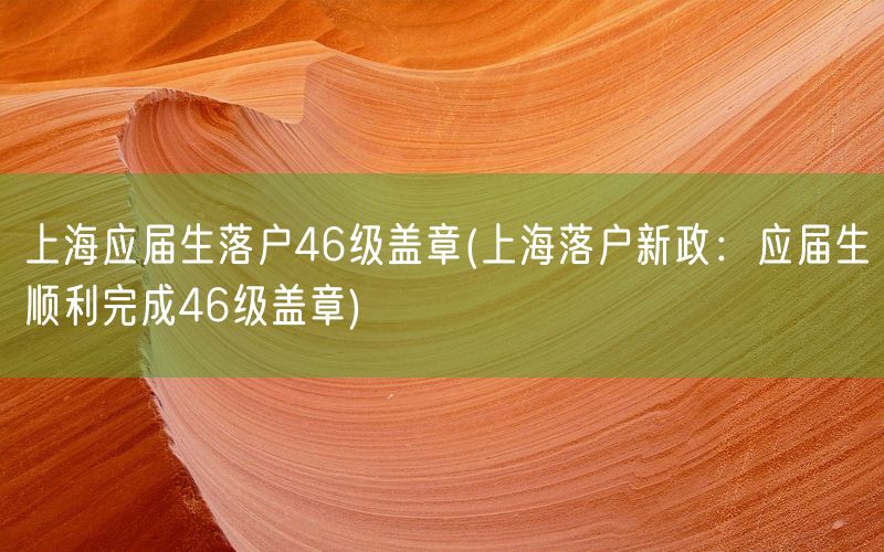 上海应届生落户46级盖章(上海落户新政：应届生顺利完成46级盖章)