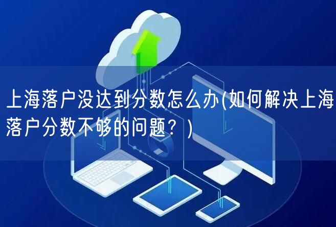 上海落户没达到分数怎么办(如何解决上海落户分数不够的问题？)