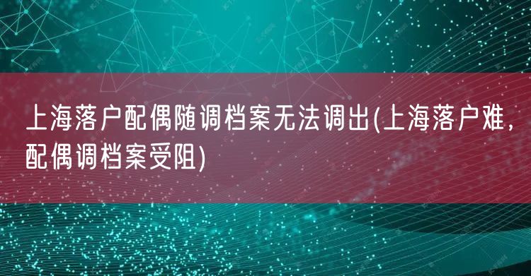 上海落户配偶随调档案无法调出(上海落户难，配偶调档案受阻)