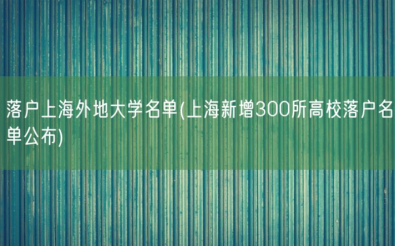 落户上海外地大学名单(上海新增300所高校落户名单公布)