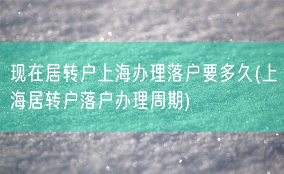 现在居转户上海办理落户要多久(上海居转户落户办理周期)