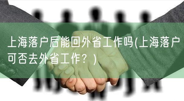 上海落户后能回外省工作吗(上海落户可否去外省工作？)