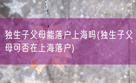 独生子父母能落户上海吗(独生子父母可否在上海落户)