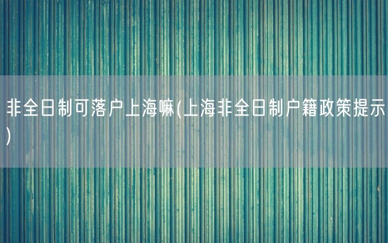 非全日制可落户上海嘛(上海非全日制户籍政策提示)