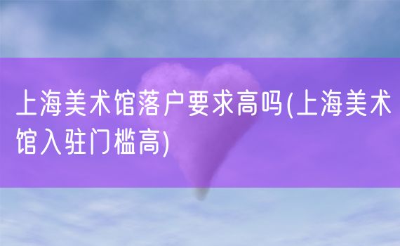 上海美术馆落户要求高吗(上海美术馆入驻门槛高)