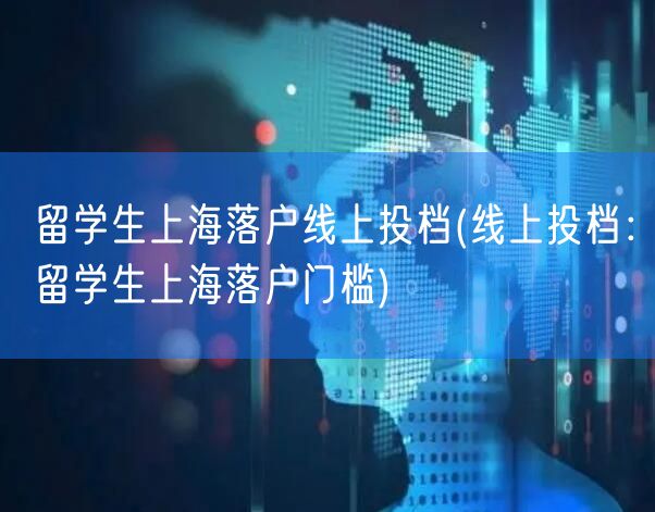 留学生上海落户线上投档(线上投档：留学生上海落户门槛)