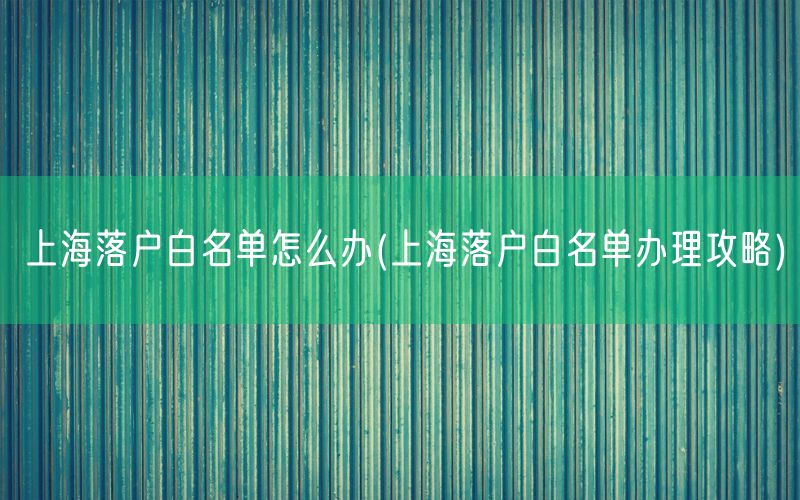 上海落户白名单怎么办(上海落户白名单办理攻略)