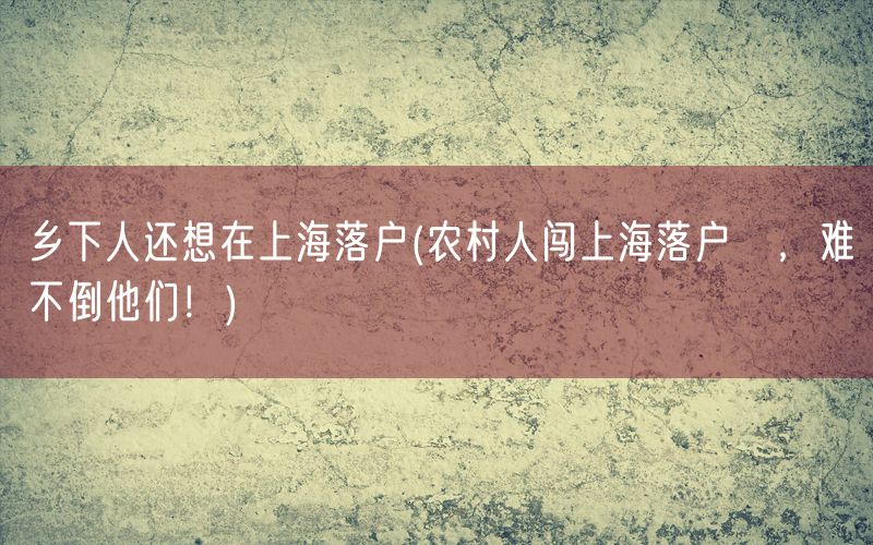 乡下人还想在上海落户(农村人闯上海落户夢，难不倒他们！)