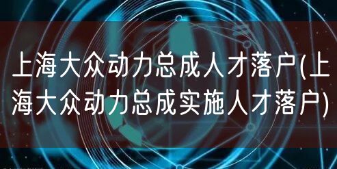 上海大众动力总成人才落户(上海大众动力总成实施人才落户)