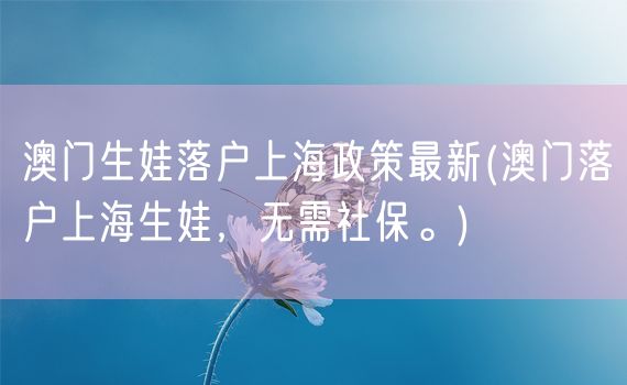 澳门生娃落户上海政策最新(澳门落户上海生娃，无需社保。)