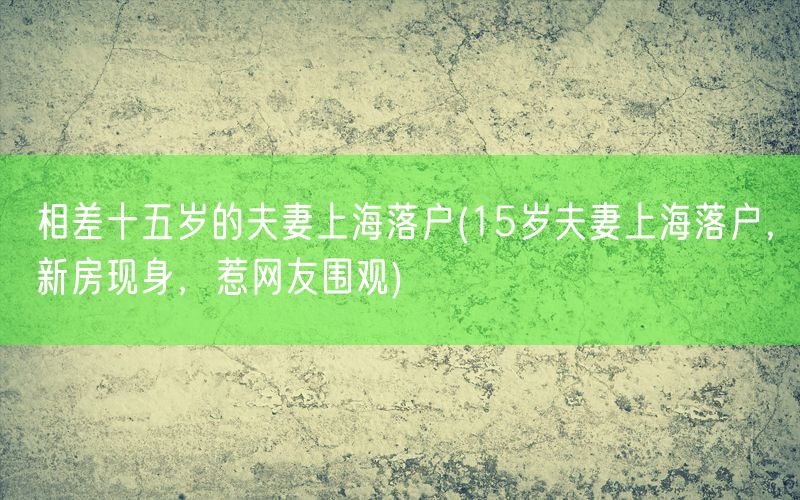 相差十五岁的夫妻上海落户(15岁夫妻上海落户，新房现身，惹网友围观)