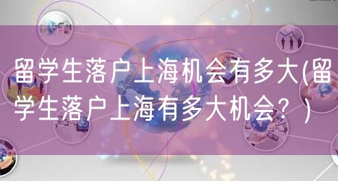 留学生落户上海机会有多大(留学生落户上海有多大机会？)