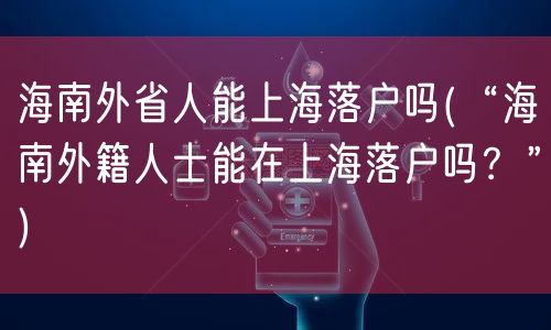 海南外省人能上海落户吗(“海南外籍人士能在上海落户吗？”)