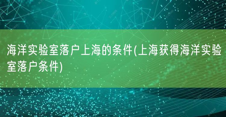 海洋实验室落户上海的条件(上海获得海洋实验室落户条件)