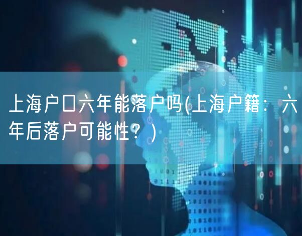 上海户口六年能落户吗(上海户籍：六年后落户可能性？)