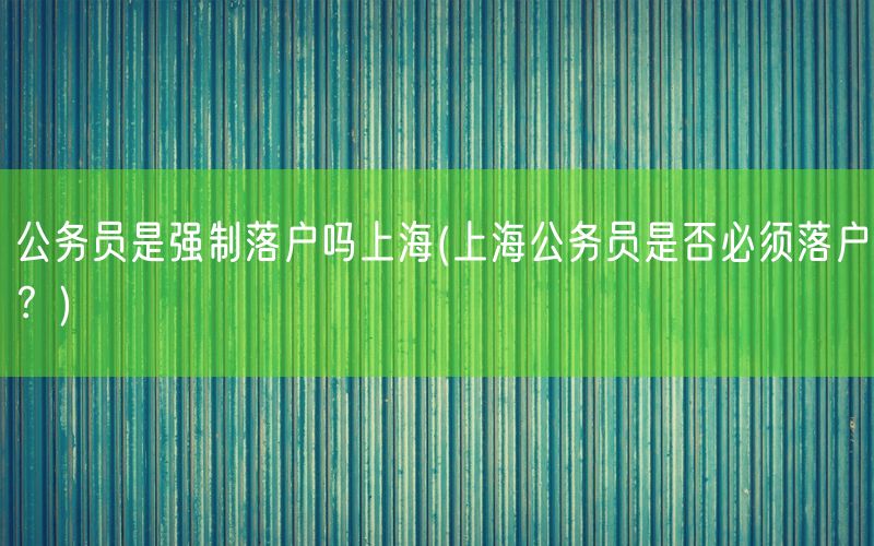 公务员是强制落户吗上海(上海公务员是否必须落户？)