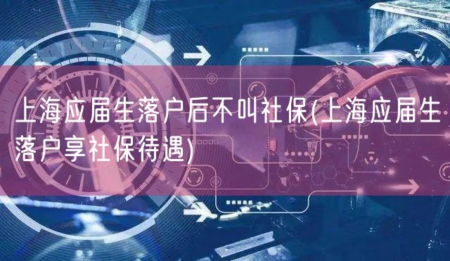 上海应届生落户后不叫社保(上海应届生落户享社保待遇)