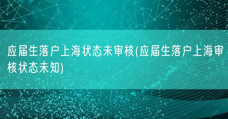 应届生落户上海状态未审核(应届生落户上海审核状态未知)