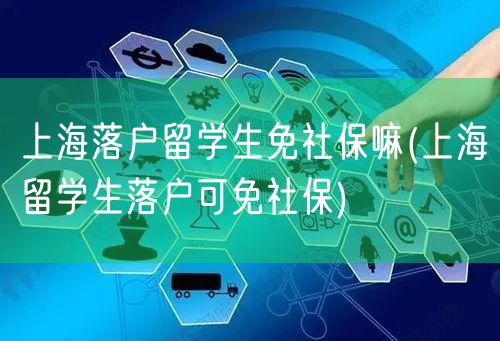 上海落户留学生免社保嘛(上海留学生落户可免社保)