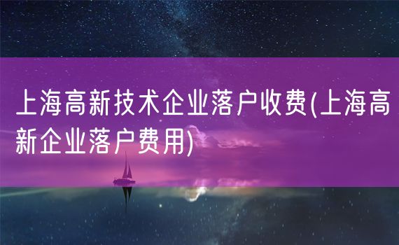 上海高新技术企业落户收费(上海高新企业落户费用)