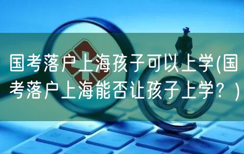 国考落户上海孩子可以上学(国考落户上海能否让孩子上学？)