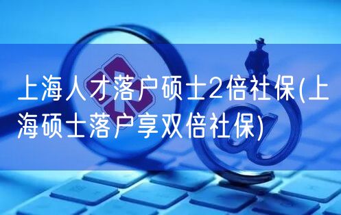 上海人才落户硕士2倍社保(上海硕士落户享双倍社保)