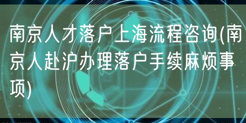 南京人才落户上海流程咨询(南京人赴沪办理落户手续麻烦事项)