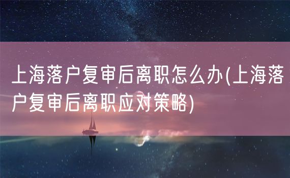 上海落户复审后离职怎么办(上海落户复审后离职应对策略)