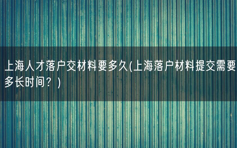 上海人才落户交材料要多久(上海落户材料提交需要多长时间？)