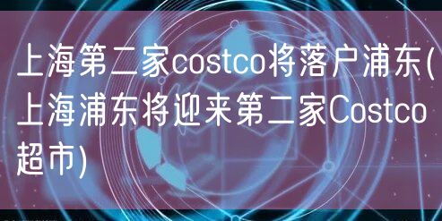 上海第二家costco将落户浦东(上海浦东将迎来第二家Costco超市)