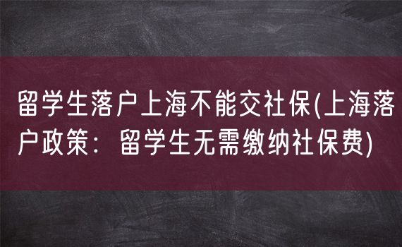 留学生落户上海不能交社保(上海落户政策：留学生无需缴纳社保费)