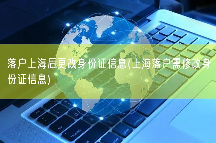 落户上海后更改身份证信息(上海落户需修改身份证信息)