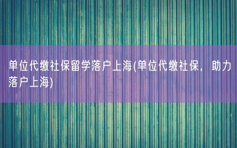 单位代缴社保留学落户上海(单位代缴社保，助力落户上海)