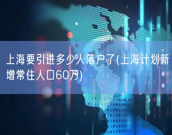 上海要引进多少人落户了(上海计划新增常住人口60万)