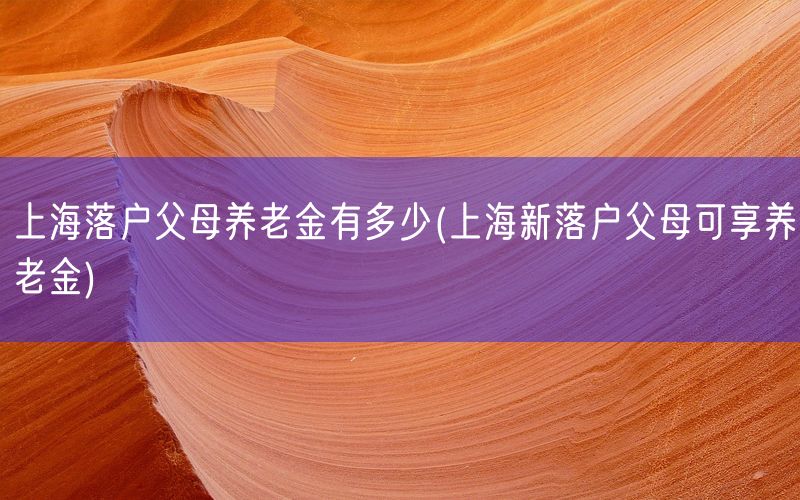 上海落户父母养老金有多少(上海新落户父母可享养老金)