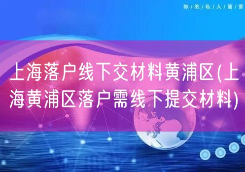 上海落户线下交材料黄浦区(上海黄浦区落户需线下提交材料)