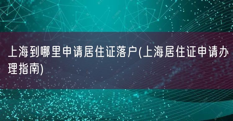 上海到哪里申请居住证落户(上海居住证申请办理指南)