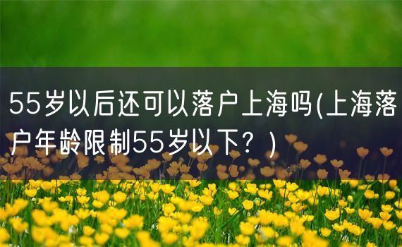 55岁以后还可以落户上海吗(上海落户年龄限制55岁以下？)