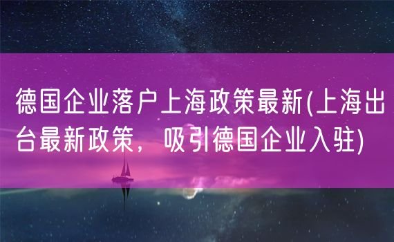 德国企业落户上海政策最新(上海出台最新政策，吸引德国企业入驻)