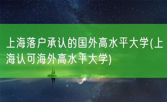 上海落户承认的国外高水平大学(上海认可海外高水平大学)