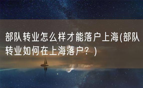 部队转业怎么样才能落户上海(部队转业如何在上海落户？)