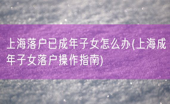 上海落户已成年子女怎么办(上海成年子女落户操作指南)