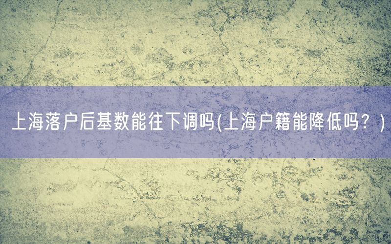 上海落户后基数能往下调吗(上海户籍能降低吗？)